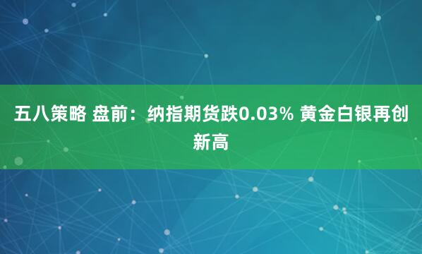 五八策略 盘前：纳指期货跌0.03% 黄金白银再创新高