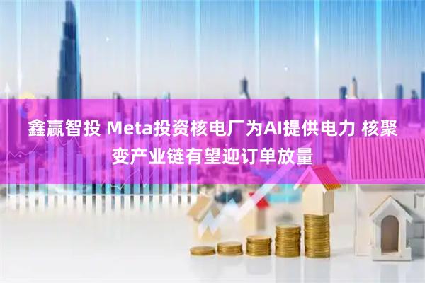 鑫赢智投 Meta投资核电厂为AI提供电力 核聚变产业链有望迎订单放量