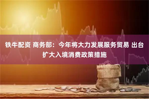 铁牛配资 商务部：今年将大力发展服务贸易 出台扩大入境消费政策措施