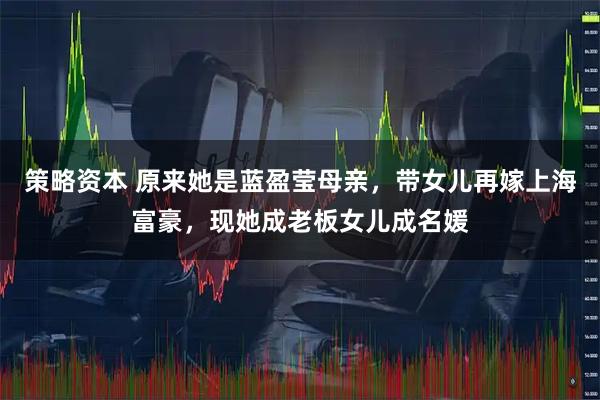 策略资本 原来她是蓝盈莹母亲，带女儿再嫁上海富豪，现她成老板女儿成名媛
