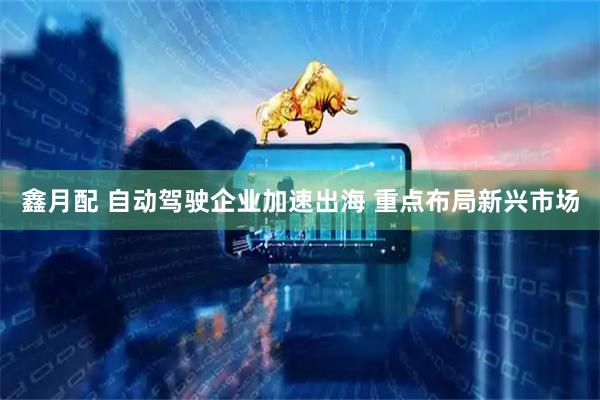 鑫月配 自动驾驶企业加速出海 重点布局新兴市场