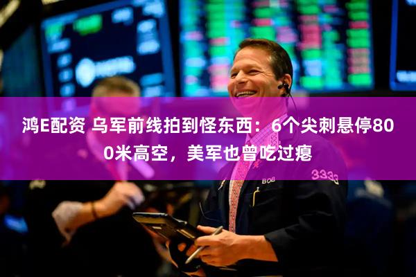 鸿E配资 乌军前线拍到怪东西：6个尖刺悬停800米高空，美军也曾吃过瘪
